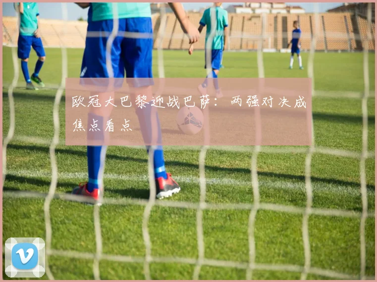 欧冠大巴黎迎战巴萨:两强对决成焦点看点