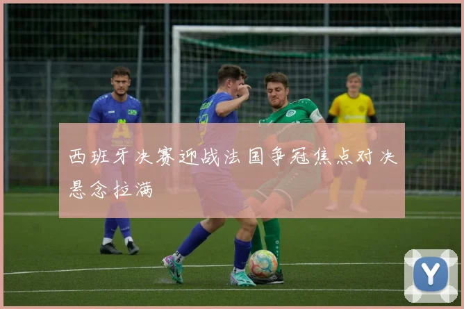西班牙决赛迎战法国争冠焦点对决悬念拉满