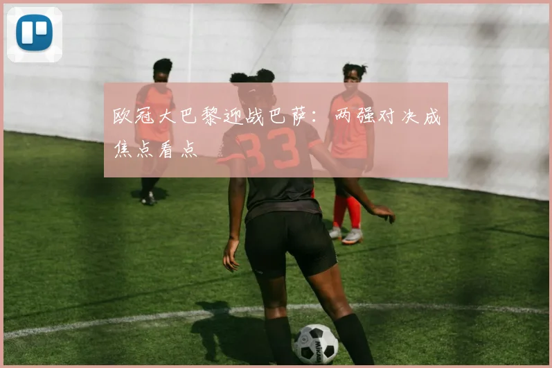 欧冠大巴黎迎战巴萨:两强对决成焦点看点