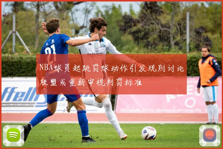 NBA球员起跳罚球动作引发规则讨论联盟或重新审视判罚标准