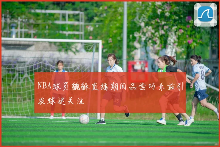 NBA球员貔貅直播期间品尝巧乐兹引发球迷关注