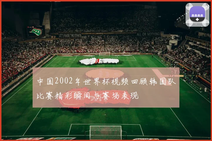 中国2002年世界杯视频回顾韩国队比赛精彩瞬间与赛场表现